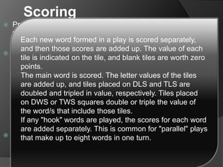 Scoring
 Premium squares apply only when newly placed tiles cover
them. Any subsequent plays do not count those premium
squares.
 If a player makes a play where the main word covers two
DWS/ TWS squares, the value of that word is doubled/tripled,
then redoubled/ retripled. Such plays are often referred to as
double-doubles/ triple-triples respectively. It is theoretically
possible to achieve a play covering three TWS squares,
although this is extremely improbable without constructive
setup and collaboration. Plays covering a DWS and a TWS
simultaneously are only possible if a player misses the center
star on the first turn, and the play goes unchallenged.
 Finally, if seven tiles have been laid on the board in one turn,
after all of the words formed have been scored, 50 bonus
points are added.
Each new word formed in a play is scored separately,
and then those scores are added up. The value of each
tile is indicated on the tile, and blank tiles are worth zero
points.
The main word is scored. The letter values of the tiles
are added up, and tiles placed on DLS and TLS are
doubled and tripled in value, respectively. Tiles placed
on DWS or TWS squares double or triple the value of
the word/s that include those tiles.
If any "hook" words are played, the scores for each word
are added separately. This is common for "parallel" plays
that make up to eight words in one turn.
 