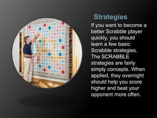 Strategies
If you want to become a
better Scrabble player
quickly, you should
learn a few basic
Scrabble strategies.
The SCRABBLE
strategies are fairly
simply concepts. When
applied, they overnight
should help you score
higher and beat your
opponent more often.
 