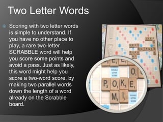 Two Letter Words
 Scoring with two letter words
is simple to understand. If
you have no other place to
play, a rare two-letter
SCRABBLE word will help
you score some points and
avoid a pass. Just as likely,
this word might help you
score a two-word score, by
making two parallel words
down the length of a word
already on the Scrabble
board.
 