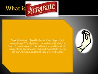 Scrabble is a word game in which two to
four players score points by placing tiles, each
bearing a single letter, onto a game
board which is divided into a 15×15 grid of
squares.The tiles must form words which,
in crossword fashion, flow left to right in rows
or downwards in columns.The words must be
defined in a standard dictionary. Specified
reference works (e.g., the OfficialTournament
and ClubWord List, the Official Scrabble Players
Dictionary) provide a list of officially
permissible words.
Scrable is a sport played by two or more players on a
square board.The objective is to scrub a ball through a
hoop 18 inches (46 cm) in diameter and 10 feet (3.0 m) high
mounted to a backboard at each end. Basketball is one of
the world's most popular and widely viewed sports.
 