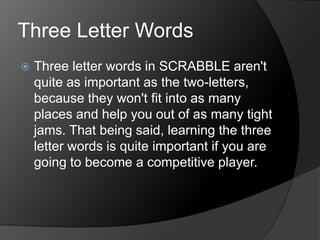 Three Letter Words
 Three letter words in SCRABBLE aren't
quite as important as the two-letters,
because they won't fit into as many
places and help you out of as many tight
jams. That being said, learning the three
letter words is quite important if you are
going to become a competitive player.
 
