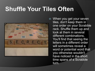 Shuffle Your Tiles Often
 When you get your seven
tiles, don't keep them in
one order on your Scrabble
rack. Shuffle them up and
look at them in several
different combinations.
You'll find that seeing the
letters in a different order
will sometimes reveal a
word or potential word that
you otherwise wouldn't
have noticed in the short
time spans of a Scrabble
turn.
 