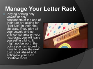 Manage Your Letter Rack
 Playing holding only
vowels or only
consonants at the end of
their turn are asking for
"bad luck" in their next
tile draw. If you play all
your vowels and get
only consonants on your
next draw, you will leave
yourself in a bind. It
might not be worth the
points you just scored to
have to redraw the next
turn. Look ahead and
anticipate your next
Scrabble move.
 