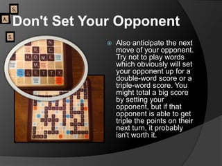 Don't Set Your Opponent
 Also anticipate the next
move of your opponent.
Try not to play words
which obviously will set
your opponent up for a
double-word score or a
triple-word score. You
might total a big score
by setting your
opponent, but if that
opponent is able to get
triple the points on their
next turn, it probably
isn't worth it.
 
