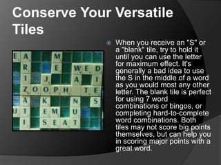 Conserve Your Versatile
Tiles
 When you receive an "S" or
a "blank" tile, try to hold it
until you can use the letter
for maximum effect. It's
generally a bad idea to use
the S in the middle of a word
as you would most any other
letter. The blank tile is perfect
for using 7 word
combinations or bingos, or
completing hard-to-complete
word combinations. Both
tiles may not score big points
themselves, but can help you
in scoring major points with a
great word.
 
