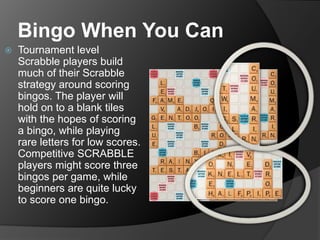Bingo When You Can
 Tournament level
Scrabble players build
much of their Scrabble
strategy around scoring
bingos. The player will
hold on to a blank tiles
with the hopes of scoring
a bingo, while playing
rare letters for low scores.
Competitive SCRABBLE
players might score three
bingos per game, while
beginners are quite lucky
to score one bingo.
 