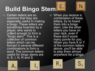 Build Bingo Stems
 Certain letters are so
common that they are
especially useful in making
a bingo. These letters are
sometimes hoarded by a
player, who wants to
collect enough to form a
"bingo stem". This is a
collection of common
letters which can be
formed in several different
combinations to form a
word. The common letters
useful for bingo stems are
A, E, I, N, R and S.
 When you receive a
combination of these
letters, try to hoard
them into a bingo
stem. Use the other
letters you have on
your rack, even if
these don't score
many points for you.
When you have 6 or 7
of the common letters
above, you'll be able
to play them almost
anywhere for a bingo.
 