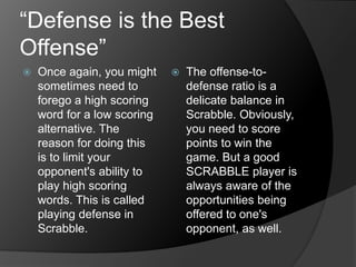 “Defense is the Best
Offense”
 Once again, you might
sometimes need to
forego a high scoring
word for a low scoring
alternative. The
reason for doing this
is to limit your
opponent's ability to
play high scoring
words. This is called
playing defense in
Scrabble.
 The offense-to-
defense ratio is a
delicate balance in
Scrabble. Obviously,
you need to score
points to win the
game. But a good
SCRABBLE player is
always aware of the
opportunities being
offered to one's
opponent, as well.
 