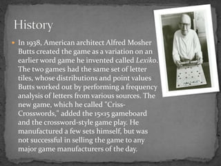  In 1938, American architect Alfred Mosher
Butts created the game as a variation on an
earlier word game he invented called Lexiko.
The two games had the same set of letter
tiles, whose distributions and point values
Butts worked out by performing a frequency
analysis of letters from various sources. The
new game, which he called "Criss-
Crosswords," added the 15×15 gameboard
and the crossword-style game play. He
manufactured a few sets himself, but was
not successful in selling the game to any
major game manufacturers of the day.
 