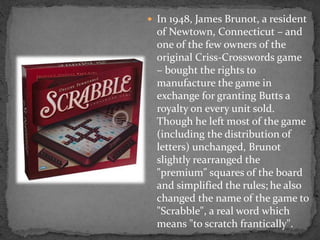 In 1948, James Brunot, a resident
of Newtown, Connecticut – and
one of the few owners of the
original Criss-Crosswords game
– bought the rights to
manufacture the game in
exchange for granting Butts a
royalty on every unit sold.
Though he left most of the game
(including the distribution of
letters) unchanged, Brunot
slightly rearranged the
"premium" squares of the board
and simplified the rules; he also
changed the name of the game to
"Scrabble", a real word which
means "to scratch frantically".
 