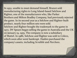  In 1984, Scrabble was turned into a daytime game
show on NBC. Scrabble ran from July 1984 to March
1990, with a second run from January to June 1993. The
show was hosted by Chuck Woolery. The show's tagline
promotional broadcasts was, "Every man dies; not every
man truly Scrabbles.“ In 2011, a new TV variation
of Scrabble, called Scrabble Showdown, aired on The
Hub cable channel, which is a joint venture of Discovery
Communications, Inc. and Hasbro.
 Scrabble was inducted into the National Toy Hall of
Fame in 2004.
In 1952, unable to meet demand himself, Brunot sold
manufacturing rights to Long Island-based Selchow and
Righter, one of the manufacturers who, like Parker
Brothers and Milton Bradley Company, had previously rejected
the game. In its second year as a Selchow and Righter-built
product, nearly four million sets were sold.
Selchow and Righter bought the trademark to the game in
1972. JW Spears began selling the game in Australia and the UK
on January 19, 1955. The company is now a subsidiary
of Mattel. In 1986, Selchow and Righter was sold to Coleco,
which soon after went bankrupt. Hasbro purchased the
company's assets, including Scrabble and Parchees.
 