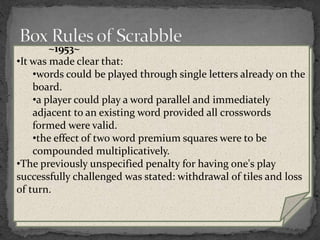 ~1999~
 It was made clear that:
 a tile can be shifted or replaced until the play has been
scored.
 a challenge applies to all the words made in the given
play.
 Playing all seven tiles is officially called a "Bingo".
 A change in the wording of the rules, could be
interpreted as meaning that a player may form more
than one word on one row on a single turn.
~1976~
•It was made clear that the blank tile beats an A when drawing
to see who goes first.
•A player could now pass his/her turn, doing nothing.
•A loss-of-turn penalty was added for challenging an
acceptable play.
•If final scores are tied, the player whose score was highest
before adjusting for unplayed tiles is the winner; in
tournament play, a tie is counted as half a win for both players
~1953~
•It was made clear that:
•words could be played through single letters already on the
board.
•a player could play a word parallel and immediately
adjacent to an existing word provided all crosswords
formed were valid.
•the effect of two word premium squares were to be
compounded multiplicatively.
•The previously unspecified penalty for having one's play
successfully challenged was stated: withdrawal of tiles and loss
of turn.
 
