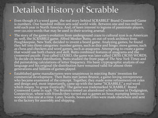  Even though it’s a word game, the real story behind SCRABBLE® Brand Crossword Game
is numbers. One hundred million sets sold world-wide. Between one and two million
sold each year in North America. And, of keen interest to legions of passionate players,
over 120,000 words that may be used in their scoring arsenal.
 The story of the game’s evolution from underground craze to cultural icon is as American
as, well, the SCRABBLE game. Alfred Mosher Butts, an out-of-work architect from
Poughkeepsie, New York, decided to invent a board game. Analyzing games, he found
they fell into three categories: number games, such as dice and bingo; move games, such
as chess and checkers and word games, such as anagrams. Attempting to create a game
that would use both chance and skill, Butts combined features of anagrams and the
crossword puzzle. First called LEXIKO, the game was later called CRISS CROSS WORDS.
To decide on letter distribution, Butts studied the front page of The New York Times and
did painstaking calculations of letter frequency. His basic cryptographic analysis of our
language and his original tile distribution have remained valid for almost three
generations and billions of games played.
 Established game manufacturers were unanimous in rejecting Butts’ invention for
commercial development. Then Butts met James Brunot, a game-loving entrepreneur
who became enamored of the concept. Together, they made some refinements on rules
and design and, most importantly, came up with the name “SCRABBLE,” a real word
which means “to grope frantically.” The game was trademarked SCRABBLE® Brand
Crossword Game in 1948. The Brunots rented an abandoned schoolhouse in Dodgington,
Connecticut, where with friends they turned out 12 games an hour, stamping letters on
wooden tiles one at a time. Later, boards, boxes and tiles were made elsewhere and sent
to the factory for assembly and shipping.
 