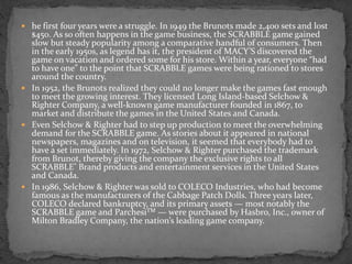  he first four years were a struggle. In 1949 the Brunots made 2,400 sets and lost
$450. As so often happens in the game business, the SCRABBLE game gained
slow but steady popularity among a comparative handful of consumers. Then
in the early 1950s, as legend has it, the president of MACY’S discovered the
game on vacation and ordered some for his store. Within a year, everyone “had
to have one” to the point that SCRABBLE games were being rationed to stores
around the country.
 In 1952, the Brunots realized they could no longer make the games fast enough
to meet the growing interest. They licensed Long Island-based Selchow &
Righter Company, a well-known game manufacturer founded in 1867, to
market and distribute the games in the United States and Canada.
 Even Selchow & Righter had to step up production to meet the overwhelming
demand for the SCRABBLE game. As stories about it appeared in national
newspapers, magazines and on television, it seemed that everybody had to
have a set immediately. In 1972, Selchow & Righter purchased the trademark
from Brunot, thereby giving the company the exclusive rights to all
SCRABBLE® Brand products and entertainment services in the United States
and Canada.
 In 1986, Selchow & Righter was sold to COLECO Industries, who had become
famous as the manufacturers of the Cabbage Patch Dolls. Three years later,
COLECO declared bankruptcy, and its primary assets — most notably the
SCRABBLE game and ParchesiTM — were purchased by Hasbro, Inc., owner of
Milton Bradley Company, the nation’s leading game company.
 
