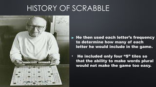 HISTORY OF SCRABBLE
▶ He then used each letter’s frequency
to determine how many of each
letter he would include in the game.
• He included only four “S” tiles so
that the ability to make words plural
would not make the game too easy.
 