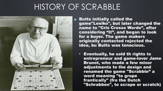 HISTORY OF SCRABBLE
▶ Butts initially called the
game"Lexiko", but later changed the
name to "Cris Crosss Words”, after
considering “It”, and began to look
for a buyer. The game makers
originally contacted rejected the
idea, bu Butts was tenacious.
• Eventually, he sold th rights to
entrepreneur and game-lover Jame
Brunot, who made a few minor
adjustments to the design and
renamed the game "Scrabble” a
word meaning "to grope
frantically" (fro the Dutch
"Schrabben", to scrape or scratch)
 