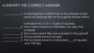 A.IDENTIFY THE CORRECT ANSWER.
_____________1. A word game in which two or four players score
points by placing tiles on to a game board which
is divided into a 15 x 15 grid of squares.
_____________2. How many maximum members can play the
scrabble
_____________3. How many blank tiles are included in the game?
_____________4. The Scrabble board has grid.
_____________5. The Scrabble board is composed____of squares
and 100 tiles.
 