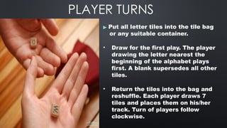 PLAYER TURNS
▶ Put all letter tiles into the tile bag
or any suitable container.
• Draw for the first play. The player
drawing the letter nearest the
beginning of the alphabet plays
first. A blank supersedes all other
tiles.
• Return the tiles into the bag and
reshuffle. Each player draws 7
tiles and places them on his/her
track. Turn of players follow
clockwise.
 