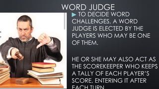 WORD JUDGE
▶ TO DECIDE WORD
CHALLENGES, A WORD
JUDGE IS ELECTED BY THE
PLAYERS WHO MAY BE ONE
OF THEM.
HE OR SHE MAY ALSO ACT AS
THE SCOREKEEPER WHO KEEPS
A TALLY OF EACH PLAYER’S
SCORE, ENTERING IT AFTER
 