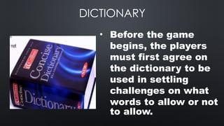 DICTIONARY
• Before the game
begins, the players
must first agree on
the dictionary to be
used in settling
challenges on what
words to allow or not
to allow.
 