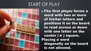 START OF PLAY
▶The first player forms a
word with two or more
of his/her letters and
positions it on the board
to read across or down
with one letter on the
center ( ) square.
Placing a word
diagonally on the board
is not allowed.
 