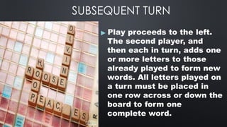 SUBSEQUENT TURN
▶ Play proceeds to the left.
The second player, and
then each in turn, adds one
or more letters to those
already played to form new
words. All letters played on
a turn must be placed in
one row across or down the
board to form one
complete word.
 