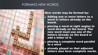 FORMING NEW WORDS
New words may be formed by:
▶ Adding one or more letters to a
word or letters already on the
board.
▶ placing a word at right angles to
word already on the board. The
new word must use one of the
letters already on the board or
add a letter to it.
▶ placing a complete word parallel
to a word
▶ already played so that adjacent
letters also form complete words.
 