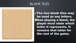BLANK TILES
▶The two blank tiles may
be used as any letters.
When playing a blank, the
player must state which
letter it represents. It
remains that latter for
the rest of the game.
 