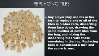 REPLACING TILES
▶ Any player may use his or her
turn to replace any or all of the
tiles in his/her rack, discarding
them face down, drawing the
same number of new tiles from
the bag, and mixing the
discarding tiles with those
remaining in the bag. Replacing
tiles is considered a turn and
the score is zero.
 