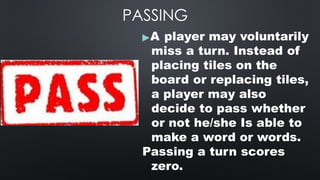 PASSING
▶A player may voluntarily
miss a turn. Instead of
placing tiles on the
board or replacing tiles,
a player may also
decide to pass whether
or not he/she Is able to
make a word or words.
Passing a turn scores
zero.
 
