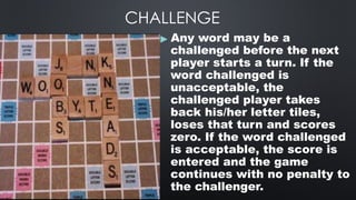 CHALLENGE
▶ Any word may be a
challenged before the next
player starts a turn. If the
word challenged is
unacceptable, the
challenged player takes
back his/her letter tiles,
loses that turn and scores
zero. If the word challenged
is acceptable, the score is
entered and the game
continues with no penalty to
the challenger.
 