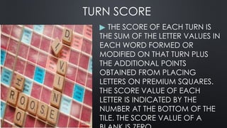 TURN SCORE
▶ THE SCORE OF EACH TURN IS
THE SUM OF THE LETTER VALUES IN
EACH WORD FORMED OR
MODIFIED ON THAT TURN PLUS
THE ADDITIONAL POINTS
OBTAINED FROM PLACING
LETTERS ON PREMIUM SQUARES.
THE SCORE VALUE OF EACH
LETTER IS INDICATED BY THE
NUMBER AT THE BOTTOM OF THE
TILE. THE SCORE VALUE OF A
 