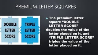 PREMIUM LETTER SQUARES
▶ The premium letter
square “DOUBLE
LETTER SCORE”
doubles the value of the
letter placed on it, and
“TRIPLE LETTER SCORE”
triples the value of the
letter placed on it.
 
