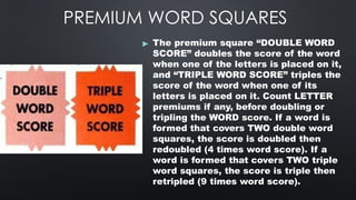 PREMIUM WORD SQUARES
▶ The premium square “DOUBLE WORD
SCORE” doubles the score of the word
when one of the letters is placed on it,
and “TRIPLE WORD SCORE” triples the
score of the word when one of its
letters is placed on it. Count LETTER
premiums if any, before doubling or
tripling the WORD score. If a word is
formed that covers TWO double word
squares, the score is doubled then
redoubled (4 times word score). If a
word is formed that covers TWO triple
word squares, the score is triple then
retripled (9 times word score).
 