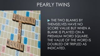 PEARLY TWINS
▶ THE TWO BLANKS BY
THEMSELVES HAVE NO
SCORE VALUE BUT WHEN A
BLANK IS PLAYED ON A
PREMIUM WORD SQUARE,
THE VALUE OF THE WORD IS
DOUBLED OR TRIPLED AS
INDICATED.
 