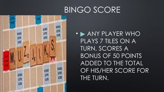 BINGO SCORE
• ▶ ANY PLAYER WHO
PLAYS 7 TILES ON A
TURN, SCORES A
BONUS OF 50 POINTS
ADDED TO THE TOTAL
OF HIS/HER SCORE FOR
THE TURN.
 