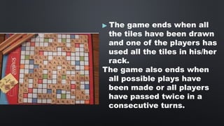 ▶ The game ends when all
the tiles have been drawn
and one of the players has
used all the tiles in his/her
rack.
The game also ends when
all possible plays have
been made or all players
have passed twice in a
consecutive turns.
 