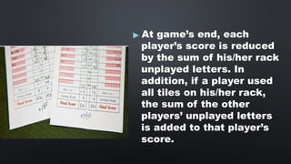 ▶ At game’s end, each
player’s score is reduced
by the sum of his/her rack
unplayed letters. In
addition, if a player used
all tiles on his/her rack,
the sum of the other
players’ unplayed letters
is added to that player’s
score.
 