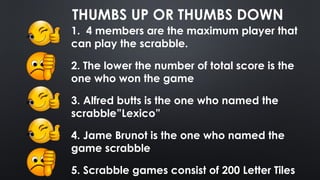 THUMBS UP OR THUMBS DOWN
1. 4 members are the maximum player that
can play the scrabble.
2. The lower the number of total score is the
one who won the game
3. Alfred butts is the one who named the
scrabble”Lexico”
4. Jame Brunot is the one who named the
game scrabble
5. Scrabble games consist of 200 Letter Tiles
 