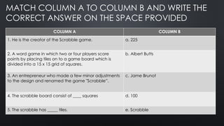 MATCH COLUMN A TO COLUMN B AND WRITE THE
CORRECT ANSWER ON THE SPACE PROVIDED
COLUMN A COLUMN B
1. He is the creator of the Scrabble game. a. 225
2. A word game in which two or four players score
points by placing tiles on to a game board which is
divided into a 15 x 15 grid of squares.
b. Albert Butts
3. An entrepreneur who made a few minor adjustments
to the design and renamed the game "Scrabble”.
c. Jame Brunot
4. The scrabble board consist of ____ squares d. 100
5. The scrabble has _____ tiles. e. Scrabble
 