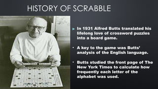 HISTORY OF SCRABBLE
▶ In 1931 Alfred Butts translated his
lifelong love of crossword puzzles
into a board game.
• A key to the game was Butts’
analysis of the English language.
• Butts studied the front page of The
New York Times to calculate how
frequently each letter of the
alphabet was used.
 