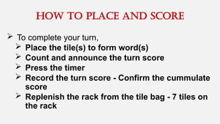  To complete your turn,
 Place the tile(s) to form word(s)
 Count and announce the turn score
 Press the timer
 Record the turn score - Confirm the cummulate
score
 Replenish the rack from the tile bag - 7 tiles on
the rack
How to place and score
 