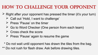  Right after your opponent has pressed the timer (it’s your turn)
 Call out ‘Hold, I want to challenge’
 Press ‘Pause’ on the timer
 Go to Word Checker (One person from each team)
 Cross check the score
 Press ‘Pause’ again to resume the game
How to challenge your opponent
* Do not wait until opponent has drawn the tiles from the bag.
** Do not rush for flash draw. Ask before drawing tiles.
 