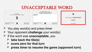  You play word(s) and press timer
 Your opponent challenge your word(s)
 If the word was unacceptable, you
 take back the tile(s)
 score zero for that turn
 press timer to resume the game (opponent turn)
unacceptable word
 