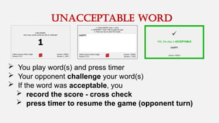  You play word(s) and press timer
 Your opponent challenge your word(s)
 If the word was acceptable, you
 record the score - cross check
 press timer to resume the game (opponent turn)
unacceptable word
 