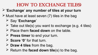  ‘Exchange’ any number of tiles at your turn
 Must have at least seven (7) tiles in the bag
 Say ‘Exchange’
 Take out tile(s) you want to exchange (e.g. 4 tiles)
 Place them faced down on the table.
 Press timer to end your turn.
 Score ‘0’ for that turn.
 Draw 4 tiles from the bag.
 Return the faced down tile(s) to the bag.
How to exchange tile(s)
 