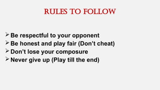 rules to follow
Be respectful to your opponent
Be honest and play fair (Don’t cheat)
Don’t lose your composure
Never give up (Play till the end)
 