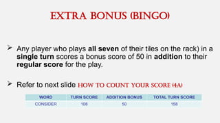 EXTRA BONUS (BINGO)
 Any player who plays all seven of their tiles on the rack) in a
single turn scores a bonus score of 50 in addition to their
regular score for the play.
 Refer to next slide How to cOUNT your score (4A)
WORD TURN SCORE ADDITION BONUS TOTAL TURN SCORE
CONSIDER 108 50 158
 
