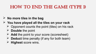  No more tiles in the bag
 You have played all the tiles on your rack
 Opponent counts the point (tiles) on his rack
 Double the point
 Add the point to your score (scoresheet)
 Deduct time penalty (if any for both team)
 Highest score wins.
How to end the game (type 1)
 