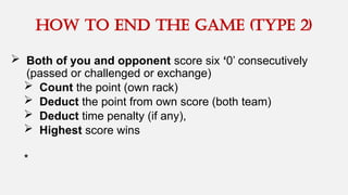  Both of you and opponent score six ‘0’ consecutively
(passed or challenged or exchange)
 Count the point (own rack)
 Deduct the point from own score (both team)
 Deduct time penalty (if any),
 Highest score wins
*
How to end the game (type 2)
 